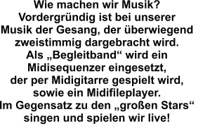 Wie machen wir Musik? Vordergründig ist bei unserer  Musik der Gesang, der überwiegend  zweistimmig dargebracht wird.  Als „Begleitband“ wird ein  Midisequenzer eingesetzt,  der per Midigitarre gespielt wird,  sowie ein Midifileplayer. Im Gegensatz zu den „großen Stars“  singen und spielen wir live!